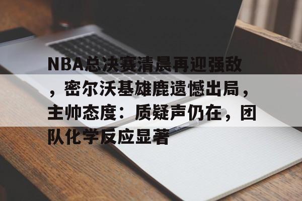 星空体育APP-NBA总决赛清晨再迎强敌，密尔沃基雄鹿遗憾出局，主帅态度：质疑声仍在，团队化学反应显著的简单介绍